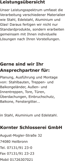 Leistungsübersicht Unser Leistungsspektrum umfasst die Verarbeitung verschiedener Materialien wie Stahl, Edelstahl, Aluminium und Glas! Daraus fertigen wir nicht nur Standardprodukte, sondern erarbeiten gemeinsam mit Ihnen individuelle Lösungen nach Ihren Vorstellungen. Gerne sind wir Ihr Ansprechpartner für: Planung, Ausführung und Montage von: Stahlbauten, Treppen- und Balkongeländer, Außen- und Innentreppen, Tore, Türen, Überdachungen, Einbruchschutz, Balkone, Fenstergitter...  in Stahl, Aluminium und Edelstahl. Kornter Schlosserei GmbH August-Mogler-Straße 32 74080 Heilbronn Tel. 07131/91 23-0 Fax 07131/91 23-23 Mobil 01726307021