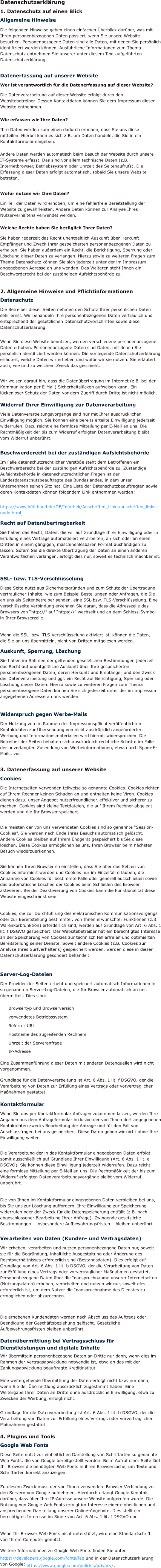 Datenschutzerklärung 1. Datenschutz auf einen Blick Allgemeine Hinweise Die folgenden Hinweise geben einen einfachen Überblick darüber, was mit Ihren personenbezogenen Daten passiert, wenn Sie unsere Website besuchen. Personenbezogene Daten sind alle Daten, mit denen Sie persönlich identifiziert werden können. Ausführliche Informationen zum Thema Datenschutz entnehmen Sie unserer unter diesem Text aufgeführten Datenschutzerklärung.  Datenerfassung auf unserer Website Wer ist verantwortlich für die Datenerfassung auf dieser Website? Die Datenverarbeitung auf dieser Website erfolgt durch den Websitebetreiber. Dessen Kontaktdaten können Sie dem Impressum dieser Website entnehmen.  Wie erfassen wir Ihre Daten? Ihre Daten werden zum einen dadurch erhoben, dass Sie uns diese mitteilen. Hierbei kann es sich z.B. um Daten handeln, die Sie in ein Kontaktformular eingeben.  Andere Daten werden automatisch beim Besuch der Website durch unsere IT-Systeme erfasst. Das sind vor allem technische Daten (z.B. Internetbrowser, Betriebssystem oder Uhrzeit des Seitenaufrufs). Die Erfassung dieser Daten erfolgt automatisch, sobald Sie unsere Website betreten.  Wofür nutzen wir Ihre Daten? Ein Teil der Daten wird erhoben, um eine fehlerfreie Bereitstellung der Website zu gewährleisten. Andere Daten können zur Analyse Ihres Nutzerverhaltens verwendet werden.  Welche Rechte haben Sie bezüglich Ihrer Daten? Sie haben jederzeit das Recht unentgeltlich Auskunft über Herkunft, Empfänger und Zweck Ihrer gespeicherten personenbezogenen Daten zu erhalten. Sie haben außerdem ein Recht, die Berichtigung, Sperrung oder Löschung dieser Daten zu verlangen. Hierzu sowie zu weiteren Fragen zum Thema Datenschutz können Sie sich jederzeit unter der im Impressum angegebenen Adresse an uns wenden. Des Weiteren steht Ihnen ein Beschwerderecht bei der zuständigen Aufsichtsbehörde zu.  2. Allgemeine Hinweise und Pflichtinformationen Datenschutz Die Betreiber dieser Seiten nehmen den Schutz Ihrer persönlichen Daten sehr ernst. Wir behandeln Ihre personenbezogenen Daten vertraulich und entsprechend der gesetzlichen Datenschutzvorschriften sowie dieser Datenschutzerklärung.  Wenn Sie diese Website benutzen, werden verschiedene personenbezogene Daten erhoben. Personenbezogene Daten sind Daten, mit denen Sie persönlich identifiziert werden können. Die vorliegende Datenschutzerklärung erläutert, welche Daten wir erheben und wofür wir sie nutzen. Sie erläutert auch, wie und zu welchem Zweck das geschieht.  Wir weisen darauf hin, dass die Datenübertragung im Internet (z.B. bei der Kommunikation per E-Mail) Sicherheitslücken aufweisen kann. Ein lückenloser Schutz der Daten vor dem Zugriff durch Dritte ist nicht möglich.  Widerruf Ihrer Einwilligung zur Datenverarbeitung Viele Datenverarbeitungsvorgänge sind nur mit Ihrer ausdrücklichen Einwilligung möglich. Sie können eine bereits erteilte Einwilligung jederzeit widerrufen. Dazu reicht eine formlose Mitteilung per E-Mail an uns. Die Rechtmäßigkeit der bis zum Widerruf erfolgten Datenverarbeitung bleibt vom Widerruf unberührt.  Beschwerderecht bei der zuständigen Aufsichtsbehörde Im Falle datenschutzrechtlicher Verstöße steht dem Betroffenen ein Beschwerderecht bei der zuständigen Aufsichtsbehörde zu. Zuständige Aufsichtsbehörde in datenschutzrechtlichen Fragen ist der Landesdatenschutzbeauftragte des Bundeslandes, in dem unser Unternehmen seinen Sitz hat. Eine Liste der Datenschutzbeauftragten sowie deren Kontaktdaten können folgendem Link entnommen werden:  https://www.bfdi.bund.de/DE/Infothek/Anschriften_Links/anschriften_links-node.html .  Recht auf Datenübertragbarkeit Sie haben das Recht, Daten, die wir auf Grundlage Ihrer Einwilligung oder in Erfüllung eines Vertrags automatisiert verarbeiten, an sich oder an einen Dritten in einem gängigen, maschinenlesbaren Format aushändigen zu lassen. Sofern Sie die direkte Übertragung der Daten an einen anderen Verantwortlichen verlangen, erfolgt dies nur, soweit es technisch machbar ist.  SSL- bzw. TLS-Verschlüsselung Diese Seite nutzt aus Sicherheitsgründen und zum Schutz der Übertragung vertraulicher Inhalte, wie zum Beispiel Bestellungen oder Anfragen, die Sie an uns als Seitenbetreiber senden, eine SSL-bzw. TLS-Verschlüsselung. Eine verschlüsselte Verbindung erkennen Sie daran, dass die Adresszeile des Browsers von “http://” auf “https://” wechselt und an dem Schloss-Symbol in Ihrer Browserzeile.  Wenn die SSL- bzw. TLS-Verschlüsselung aktiviert ist, können die Daten, die Sie an uns übermitteln, nicht von Dritten mitgelesen werden.  Auskunft, Sperrung, Löschung Sie haben im Rahmen der geltenden gesetzlichen Bestimmungen jederzeit das Recht auf unentgeltliche Auskunft über Ihre gespeicherten personenbezogenen Daten, deren Herkunft und Empfänger und den Zweck der Datenverarbeitung und ggf. ein Recht auf Berichtigung, Sperrung oder Löschung dieser Daten. Hierzu sowie zu weiteren Fragen zum Thema personenbezogene Daten können Sie sich jederzeit unter der im Impressum angegebenen Adresse an uns wenden.  Widerspruch gegen Werbe-Mails Der Nutzung von im Rahmen der Impressumspflicht veröffentlichten Kontaktdaten zur Übersendung von nicht ausdrücklich angeforderter Werbung und Informationsmaterialien wird hiermit widersprochen. Die Betreiber der Seiten behalten sich ausdrücklich rechtliche Schritte im Falle der unverlangten Zusendung von Werbeinformationen, etwa durch Spam-E-Mails, vor.  3. Datenerfassung auf unserer Website Cookies Die Internetseiten verwenden teilweise so genannte Cookies. Cookies richten auf Ihrem Rechner keinen Schaden an und enthalten keine Viren. Cookies dienen dazu, unser Angebot nutzerfreundlicher, effektiver und sicherer zu machen. Cookies sind kleine Textdateien, die auf Ihrem Rechner abgelegt werden und die Ihr Browser speichert.  Die meisten der von uns verwendeten Cookies sind so genannte “Session-Cookies”. Sie werden nach Ende Ihres Besuchs automatisch gelöscht. Andere Cookies bleiben auf Ihrem Endgerät gespeichert bis Sie diese löschen. Diese Cookies ermöglichen es uns, Ihren Browser beim nächsten Besuch wiederzuerkennen.  Sie können Ihren Browser so einstellen, dass Sie über das Setzen von Cookies informiert werden und Cookies nur im Einzelfall erlauben, die Annahme von Cookies für bestimmte Fälle oder generell ausschließen sowie das automatische Löschen der Cookies beim Schließen des Browser aktivieren. Bei der Deaktivierung von Cookies kann die Funktionalität dieser Website eingeschränkt sein.  Cookies, die zur Durchführung des elektronischen Kommunikationsvorgangs oder zur Bereitstellung bestimmter, von Ihnen erwünschter Funktionen (z.B. Warenkorbfunktion) erforderlich sind, werden auf Grundlage von Art. 6 Abs. 1 lit. f DSGVO gespeichert. Der Websitebetreiber hat ein berechtigtes Interesse an der Speicherung von Cookies zur technisch fehlerfreien und optimierten Bereitstellung seiner Dienste. Soweit andere Cookies (z.B. Cookies zur Analyse Ihres Surfverhaltens) gespeichert werden, werden diese in dieser Datenschutzerklärung gesondert behandelt.  Server-Log-Dateien Der Provider der Seiten erhebt und speichert automatisch Informationen in so genannten Server-Log-Dateien, die Ihr Browser automatisch an uns übermittelt. Dies sind: Browsertyp und Browserversion verwendetes Betriebssystem Referrer URL Hostname des zugreifenden Rechners Uhrzeit der Serveranfrage IP-Adresse Eine Zusammenführung dieser Daten mit anderen Datenquellen wird nicht vorgenommen.  Grundlage für die Datenverarbeitung ist Art. 6 Abs. 1 lit. f DSGVO, der die Verarbeitung von Daten zur Erfüllung eines Vertrags oder vorvertraglicher Maßnahmen gestattet.  Kontaktformular Wenn Sie uns per Kontaktformular Anfragen zukommen lassen, werden Ihre Angaben aus dem Anfrageformular inklusive der von Ihnen dort angegebenen Kontaktdaten zwecks Bearbeitung der Anfrage und für den Fall von Anschlussfragen bei uns gespeichert. Diese Daten geben wir nicht ohne Ihre Einwilligung weiter.  Die Verarbeitung der in das Kontaktformular eingegebenen Daten erfolgt somit ausschließlich auf Grundlage Ihrer Einwilligung (Art. 6 Abs. 1 lit. a DSGVO). Sie können diese Einwilligung jederzeit widerrufen. Dazu reicht eine formlose Mitteilung per E-Mail an uns. Die Rechtmäßigkeit der bis zum Widerruf erfolgten Datenverarbeitungsvorgänge bleibt vom Widerruf unberührt.  Die von Ihnen im Kontaktformular eingegebenen Daten verbleiben bei uns, bis Sie uns zur Löschung auffordern, Ihre Einwilligung zur Speicherung widerrufen oder der Zweck für die Datenspeicherung entfällt (z.B. nach abgeschlossener Bearbeitung Ihrer Anfrage). Zwingende gesetzliche Bestimmungen – insbesondere Aufbewahrungsfristen – bleiben unberührt.  Verarbeiten von Daten (Kunden- und Vertragsdaten) Wir erheben, verarbeiten und nutzen personenbezogene Daten nur, soweit sie für die Begründung, inhaltliche Ausgestaltung oder Änderung des Rechtsverhältnisses erforderlich sind (Bestandsdaten). Dies erfolgt auf Grundlage von Art. 6 Abs. 1 lit. b DSGVO, der die Verarbeitung von Daten zur Erfüllung eines Vertrags oder vorvertraglicher Maßnahmen gestattet. Personenbezogene Daten über die Inanspruchnahme unserer Internetseiten (Nutzungsdaten) erheben, verarbeiten und nutzen wir nur, soweit dies erforderlich ist, um dem Nutzer die Inanspruchnahme des Dienstes zu ermöglichen oder abzurechnen.  Die erhobenen Kundendaten werden nach Abschluss des Auftrags oder Beendigung der Geschäftsbeziehung gelöscht. Gesetzliche Aufbewahrungsfristen bleiben unberührt.  Datenübermittlung bei Vertragsschluss für Dienstleistungen und digitale Inhalte Wir übermitteln personenbezogene Daten an Dritte nur dann, wenn dies im Rahmen der Vertragsabwicklung notwendig ist, etwa an das mit der Zahlungsabwicklung beauftragte Kreditinstitut.  Eine weitergehende Übermittlung der Daten erfolgt nicht bzw. nur dann, wenn Sie der Übermittlung ausdrücklich zugestimmt haben. Eine Weitergabe Ihrer Daten an Dritte ohne ausdrückliche Einwilligung, etwa zu Zwecken der Werbung, erfolgt nicht.  Grundlage für die Datenverarbeitung ist Art. 6 Abs. 1 lit. b DSGVO, der die Verarbeitung von Daten zur Erfüllung eines Vertrags oder vorvertraglicher Maßnahmen gestattet.  4. Plugins und Tools Google Web Fonts Diese Seite nutzt zur einheitlichen Darstellung von Schriftarten so genannte Web Fonts, die von Google bereitgestellt werden. Beim Aufruf einer Seite lädt Ihr Browser die benötigten Web Fonts in ihren Browsercache, um Texte und Schriftarten korrekt anzuzeigen.  Zu diesem Zweck muss der von Ihnen verwendete Browser Verbindung zu den Servern von Google aufnehmen. Hierdurch erlangt Google Kenntnis darüber, dass über Ihre IP-Adresse unsere Website aufgerufen wurde. Die Nutzung von Google Web Fonts erfolgt im Interesse einer einheitlichen und ansprechenden Darstellung unserer Online-Angebote. Dies stellt ein berechtigtes Interesse im Sinne von Art. 6 Abs. 1 lit. f DSGVO dar.  Wenn Ihr Browser Web Fonts nicht unterstützt, wird eine Standardschrift von Ihrem Computer genutzt.  Weitere Informationen zu Google Web Fonts finden Sie unter  https://developers.google.com/fonts/faq  und in der Datenschutzerklärung von Google:  https://www.google.com/policies/privacy/ .